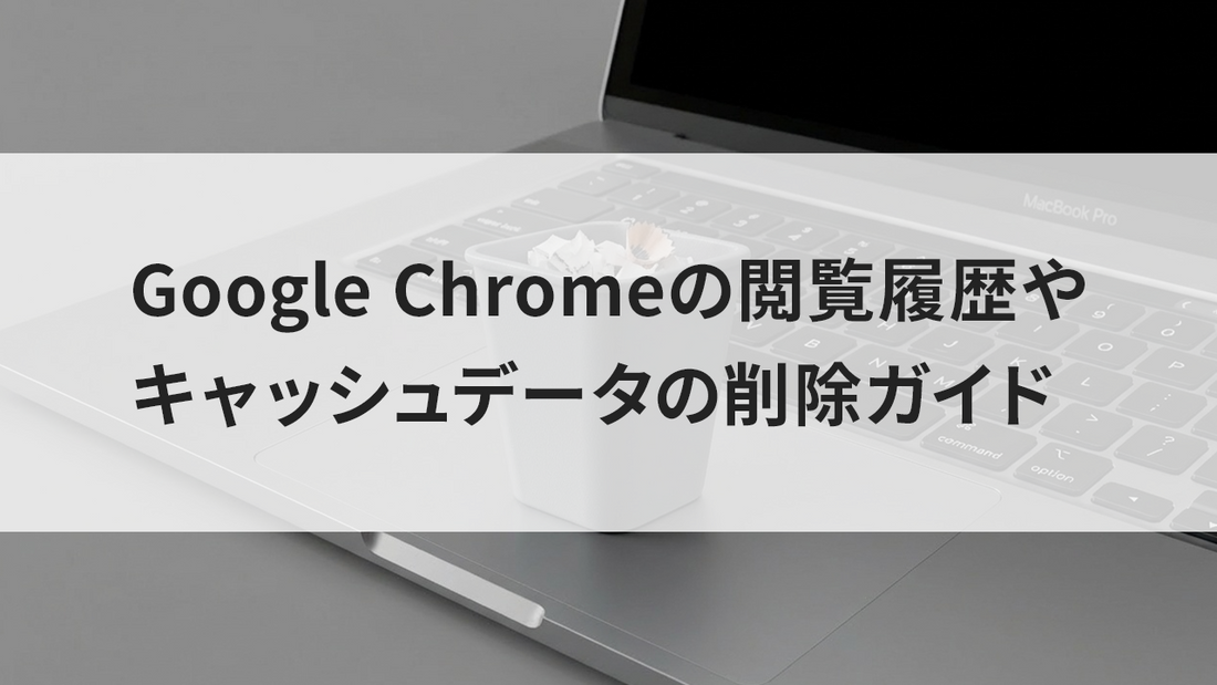 Google Chrome の閲覧履歴やキャッシュデータの削除ガイド